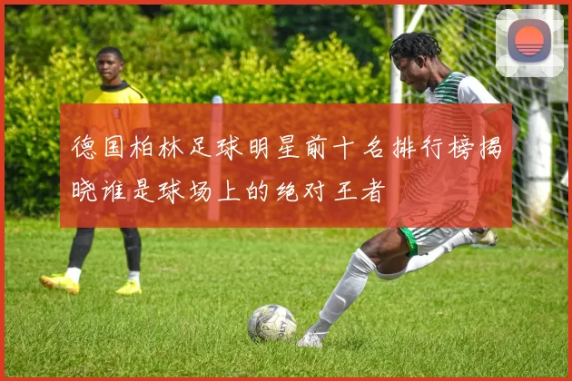 德国柏林足球明星前十名排行榜揭晓谁是球场上的绝对王者