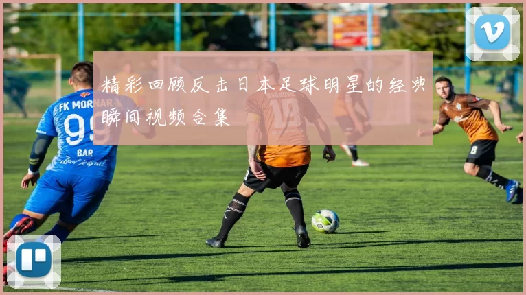 精彩回顾反击日本足球明星的经典瞬间视频合集