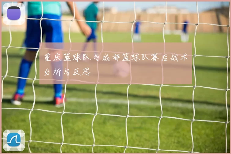 重庆篮球队与成都篮球队赛后战术分析与反思
