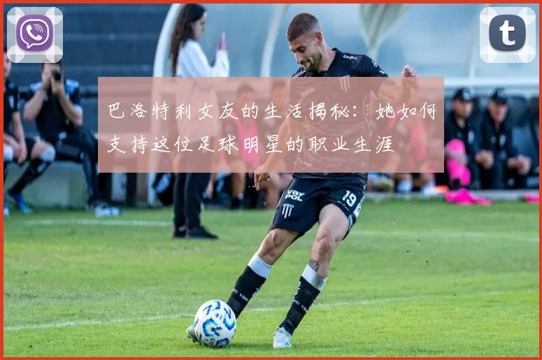巴洛特利女友的生活揭秘：她如何支持这位足球明星的职业生涯