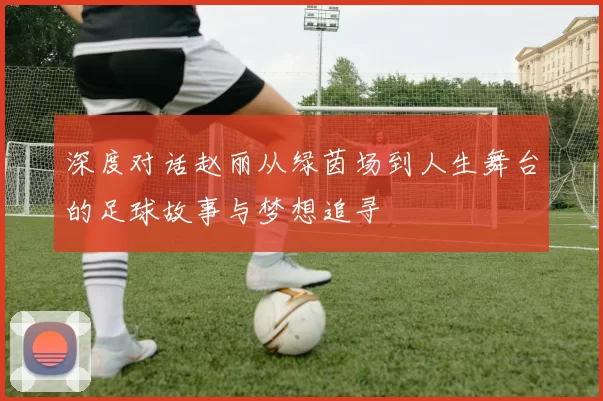 深度对话赵丽从绿茵场到人生舞台的足球故事与梦想追寻