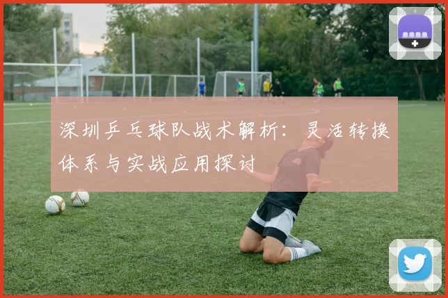 深圳乒乓球队战术解析：灵活转换体系与实战应用探讨
