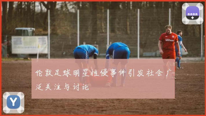 伦敦足球明星性侵事件引发社会广泛关注与讨论