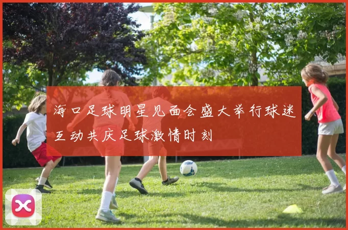海口足球明星见面会盛大举行球迷互动共庆足球激情时刻