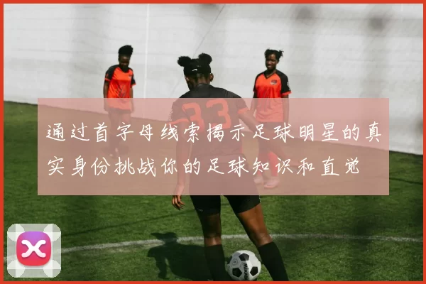 通过首字母线索揭示足球明星的真实身份挑战你的足球知识和直觉