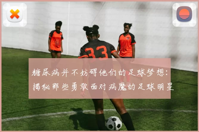 糖尿病并不妨碍他们的足球梦想：揭秘那些勇敢面对病魔的足球明星