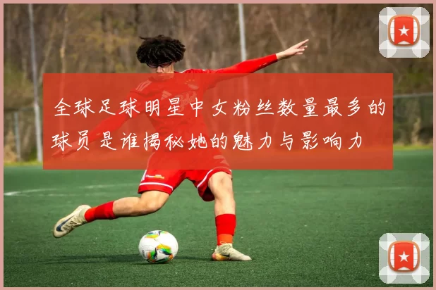 全球足球明星中女粉丝数量最多的球员是谁揭秘她的魅力与影响力