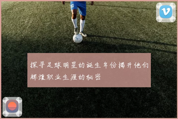 探寻足球明星的诞生年份揭开他们辉煌职业生涯的秘密