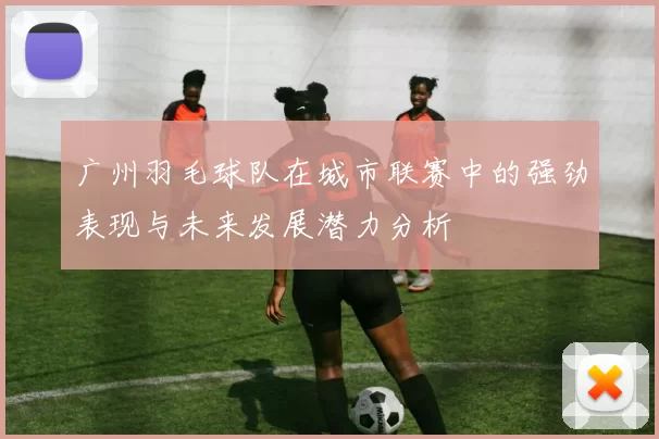 广州羽毛球队在城市联赛中的强劲表现与未来发展潜力分析