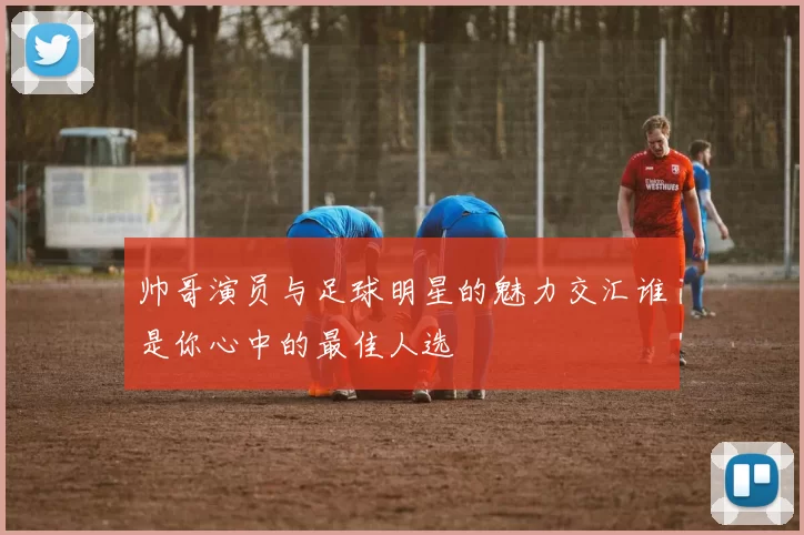 帅哥演员与足球明星的魅力交汇谁是你心中的最佳人选