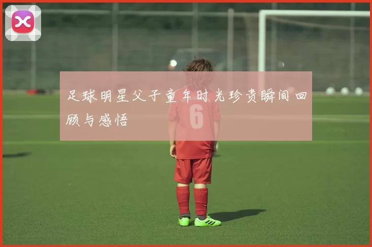 足球明星父子童年时光珍贵瞬间回顾与感悟