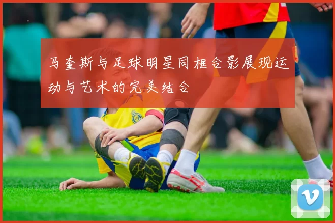 马奎斯与足球明星同框合影展现运动与艺术的完美结合