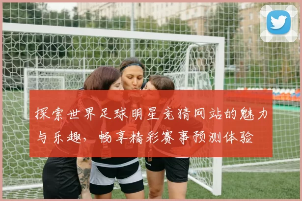 探索世界足球明星竞猜网站的魅力与乐趣，畅享精彩赛事预测体验