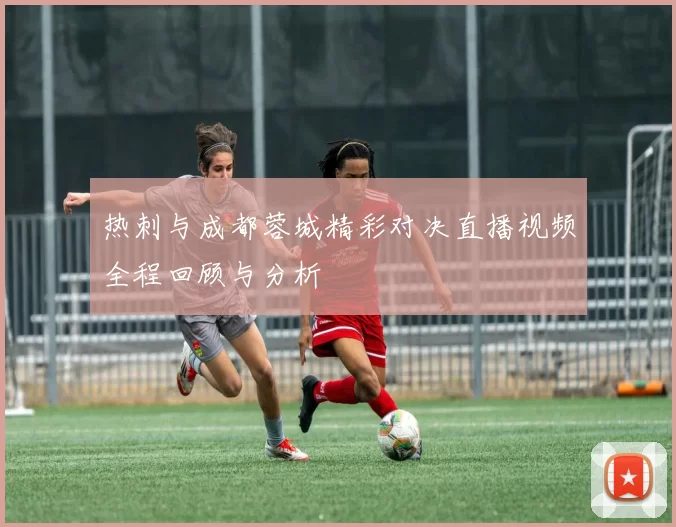 热刺与成都蓉城精彩对决直播视频全程回顾与分析