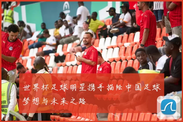 世界杯足球明星携手描绘中国足球梦想与未来之路