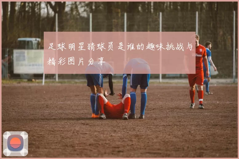 足球明星猜球员是谁的趣味挑战与精彩图片分享