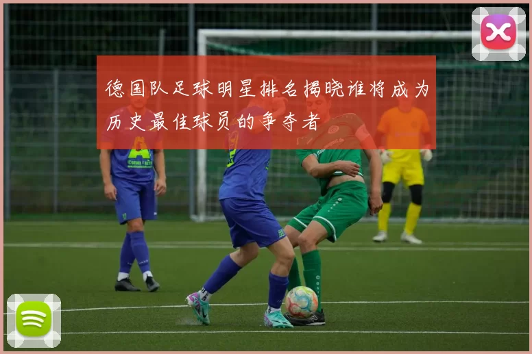 德国队足球明星排名揭晓谁将成为历史最佳球员的争夺者