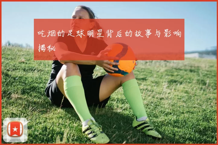 吃烟的足球明星背后的故事与影响揭秘