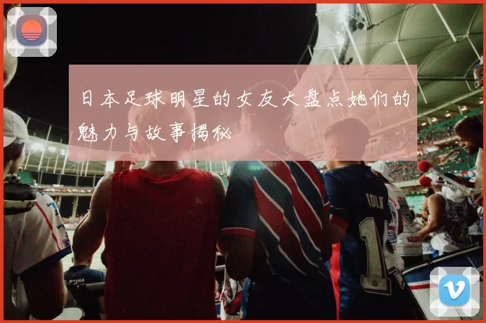 日本足球明星的女友大盘点她们的魅力与故事揭秘