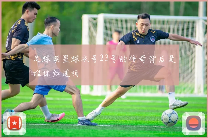 足球明星球衣号23号的传奇背后是谁你知道吗