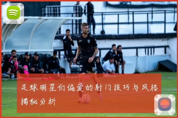 足球明星们偏爱的射门技巧与风格揭秘分析